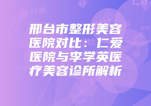 邢台市整形美容医院对比：仁爱医院与李学英医疗美容诊所解析