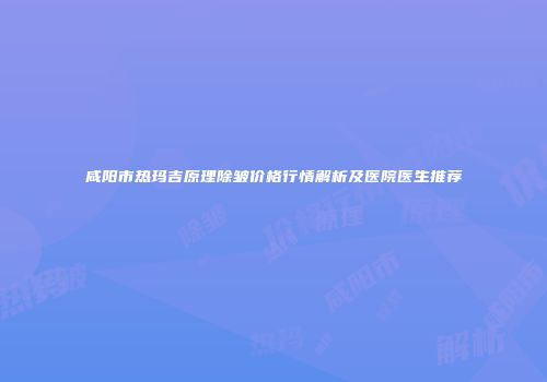 咸阳市热玛吉原理除皱价格行情解析及医院医生推荐
