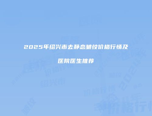 2025年绍兴市去静态皱纹价格行情及医院医生推荐