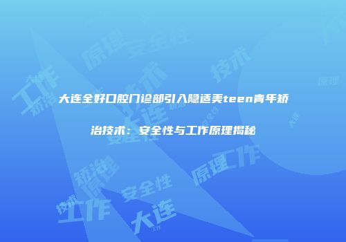 大连全好口腔门诊部引入隐适美teen青年矫治技术：安全性与工作原理揭秘