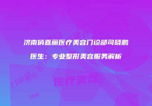 济南俏嘉丽医疗美容门诊部司晓鹏医生：专业整形美容服务解析
