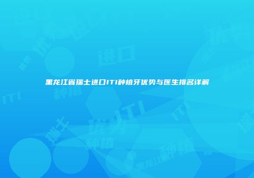 黑龙江省瑞士进口ITI种植牙优势与医生排名详解