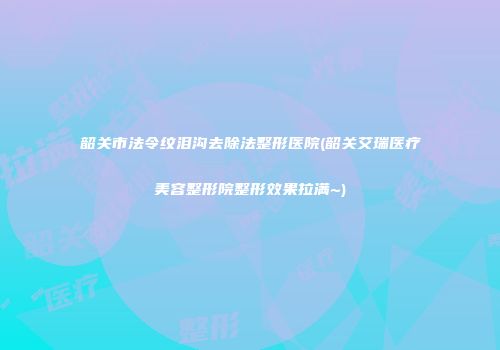 韶关市法令纹泪沟去除法整形医院(韶关艾瑞医疗美容整形院整形效果拉满~)