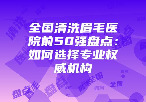 全国清洗眉毛医院前50强盘点：如何选择专业权威机构