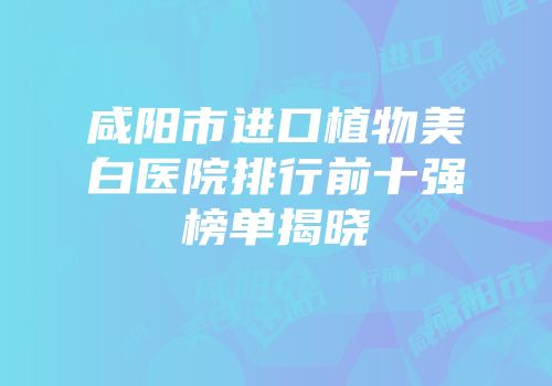 咸阳市进口植物美白医院排行前十强榜单揭晓