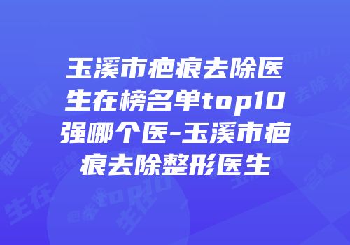 玉溪市疤痕去除医生在榜名单top10强哪个医-玉溪市疤痕去除整形医生