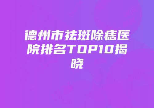 德州市祛斑除痣医院排名TOP10揭晓