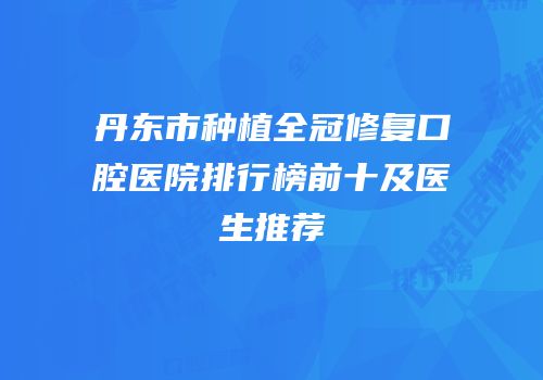 丹东市种植全冠修复口腔医院排行榜前十及医生推荐
