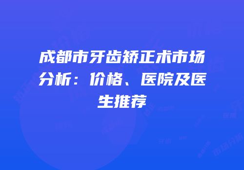 成都市牙齿矫正术市场分析：价格、医院及医生推荐