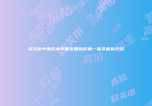 韶关市中高位水平阻生智齿价格一览及机构介绍
