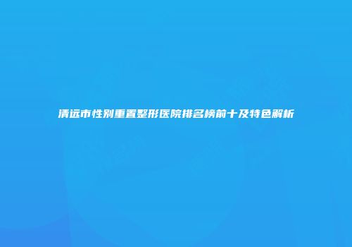清远市性别重置整形医院排名榜前十及特色解析