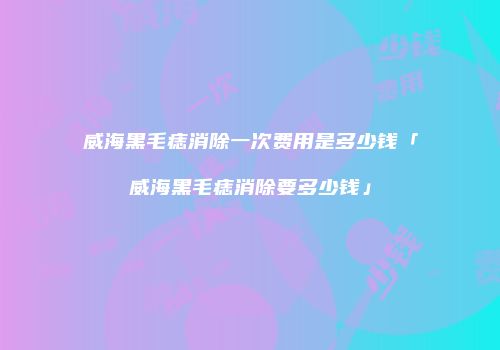 威海黑毛痣消除一次费用是多少钱「威海黑毛痣消除要多少钱」