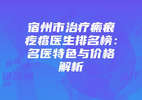 宿州市治疗瘢痕疙瘩医生排名榜：名医特色与价格解析