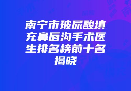南宁市玻尿酸填充鼻唇沟手术医生排名榜前十名揭晓