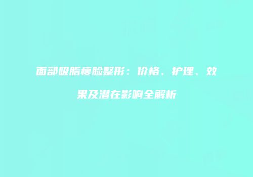 面部吸脂瘦脸整形：价格、护理、效果及潜在影响全解析