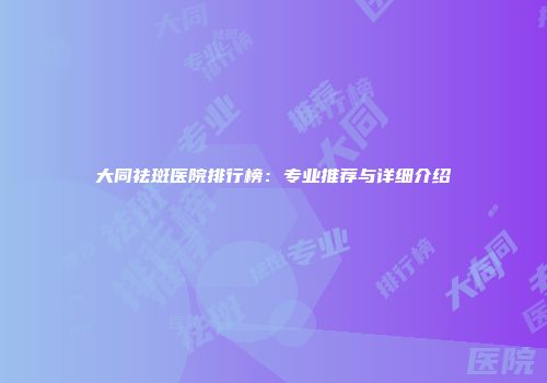 大同祛斑医院排行榜：专业推荐与详细介绍