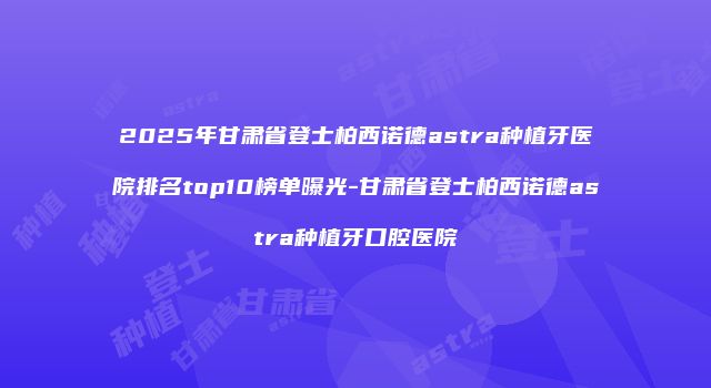 2025年甘肃省登士柏西诺德astra种植牙医院排名top10榜单曝光-甘肃省登士柏西诺德astra种植牙口腔医院