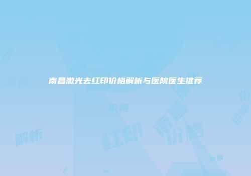 南昌激光去红印价格解析与医院医生推荐
