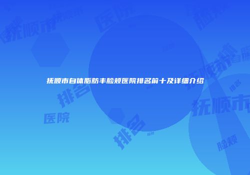 抚顺市自体脂肪丰脸颊医院排名前十及详细介绍