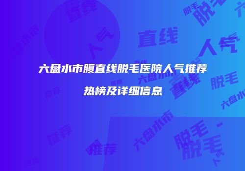 六盘水市腹直线脱毛医院人气推荐热榜及详细信息