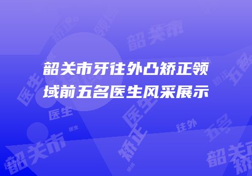 韶关市牙往外凸矫正领域前五名医生风采展示