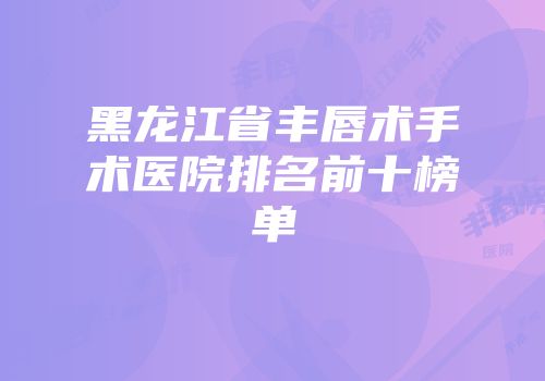黑龙江省丰唇术手术医院排名前十榜单