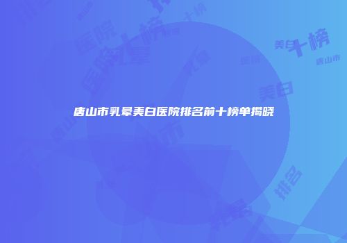 唐山市乳晕美白医院排名前十榜单揭晓