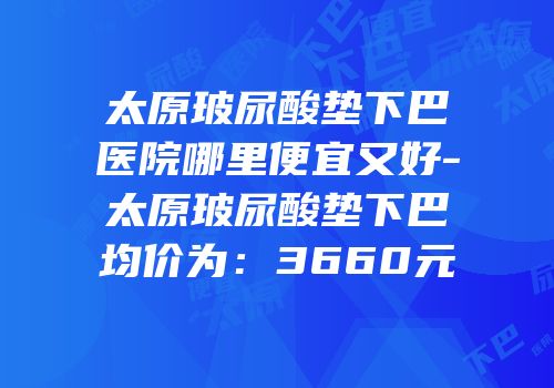 太原玻尿酸垫下巴医院哪里便宜又好-太原玻尿酸垫下巴均价为：3660元