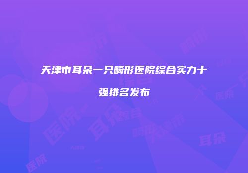 天津市耳朵一只畸形医院综合实力十强排名发布
