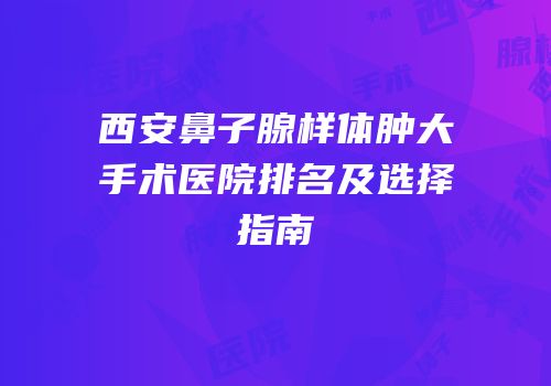 西安鼻子腺样体肿大手术医院排名及选择指南
