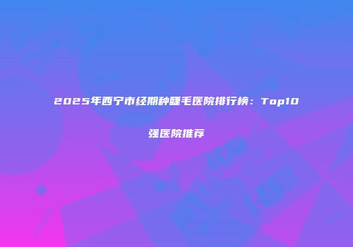 2025年西宁市经期种睫毛医院排行榜：Top10强医院推荐