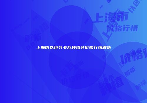 上海市以色列卡瓦种植牙价格行情解析