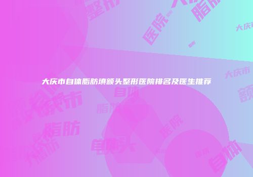 大庆市自体脂肪填额头整形医院排名及医生推荐