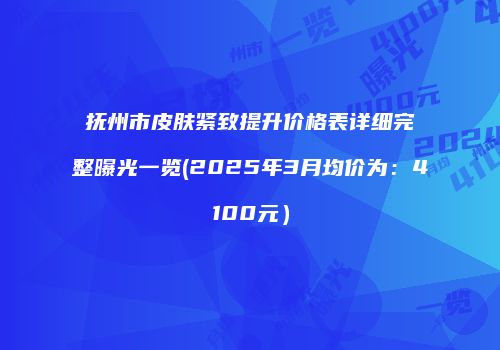 抚州市皮肤紧致提升价格表详细完整曝光一览(2025年3月均价为：4100元）