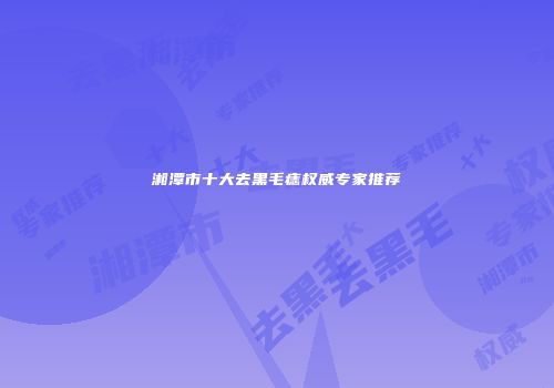 湘潭市十大去黑毛痣权威专家推荐