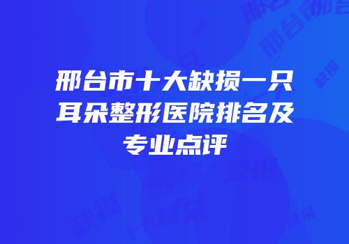 邢台市十大缺损一只耳朵整形医院排名及专业点评