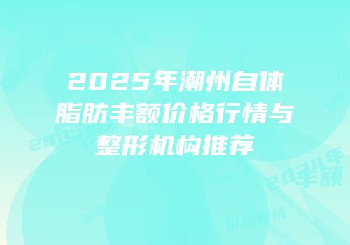 2025年潮州自体脂肪丰额价格行情与整形机构推荐