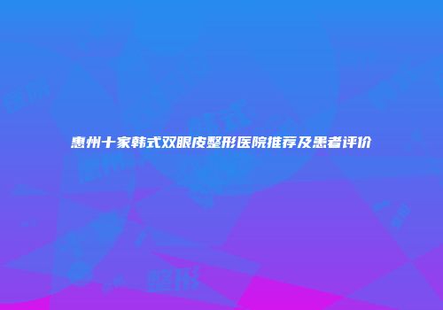 惠州十家韩式双眼皮整形医院推荐及患者评价