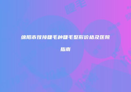 绵阳市嫁接睫毛种睫毛整形价格及医院指南