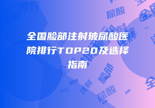 全国脸部注射玻尿酸医院排行TOP20及选择指南