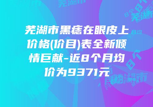 芜湖市黑痣在眼皮上价格(价目)表全新倾情巨献-近8个月均价为9371元