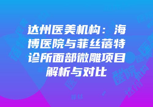 达州医美机构：海博医院与菲丝蓓特诊所面部微雕项目解析与对比