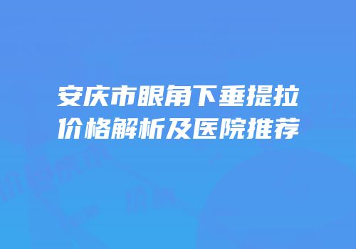 安庆市眼角下垂提拉价格解析及医院推荐