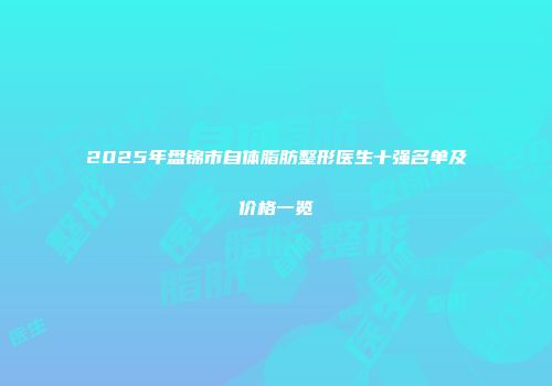 2025年盘锦市自体脂肪整形医生十强名单及价格一览