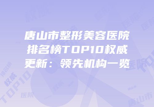 唐山市整形美容医院排名榜TOP10权威更新：领先机构一览