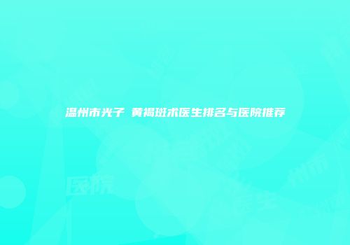 温州市光子袪黄褐斑术医生排名与医院推荐
