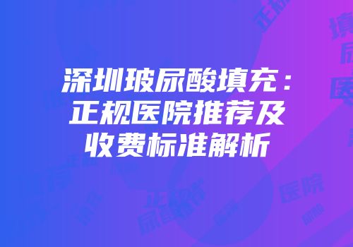 深圳玻尿酸填充：正规医院推荐及收费标准解析