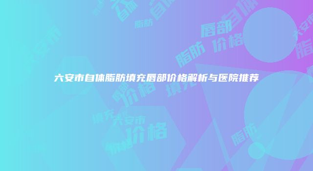 六安市自体脂肪填充唇部价格解析与医院推荐