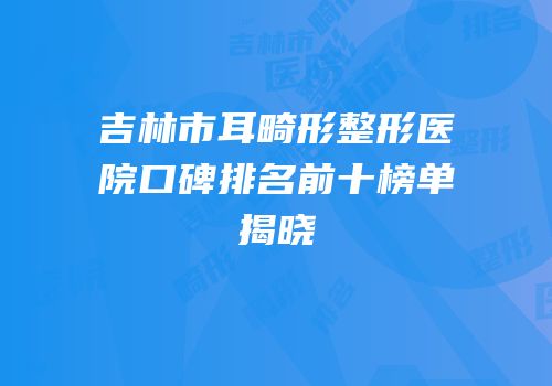 吉林市耳畸形整形医院口碑排名前十榜单揭晓