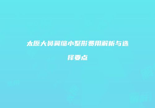 太原大鼻翼缩小整形费用解析与选择要点